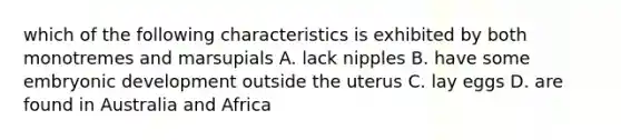 which of the following characteristics is exhibited by both monotremes and marsupials A. lack nipples B. have some embryonic development outside the uterus C. lay eggs D. are found in Australia and Africa