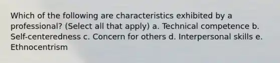 Which of the following are characteristics exhibited by a professional? (Select all that apply) a. Technical competence b. Self-centeredness c. Concern for others d. Interpersonal skills e. Ethnocentrism