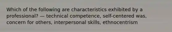 Which of the following are characteristics exhibited by a professional? — technical competence, self-centered was, concern for others, interpersonal skills, ethnocentrism