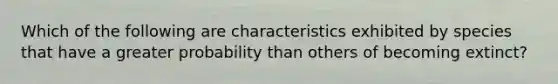 Which of the following are characteristics exhibited by species that have a greater probability than others of becoming extinct?