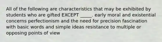 All of the following are characteristics that may be exhibited by students who are gifted EXCEPT _____. early moral and existential concerns perfectionism and the need for precision fascination with basic words and simple ideas resistance to multiple or opposing points of view