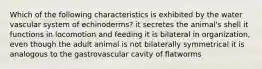 Which of the following characteristics is exhibited by the water vascular system of echinoderms? it secretes the animal's shell it functions in locomotion and feeding it is bilateral in organization, even though the adult animal is not bilaterally symmetrical it is analogous to the gastrovascular cavity of flatworms