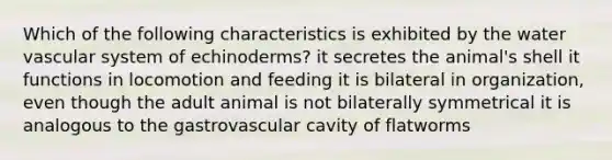 Which of the following characteristics is exhibited by the water vascular system of echinoderms? it secretes the animal's shell it functions in locomotion and feeding it is bilateral in organization, even though the adult animal is not bilaterally symmetrical it is analogous to the gastrovascular cavity of flatworms