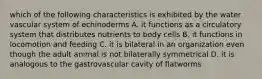 which of the following characteristics is exhibited by the water vascular system of echinoderms A. it functions as a circulatory system that distributes nutrients to body cells B. it functions in locomotion and feeding C. it is bilateral in an organization even though the adult animal is not bilaterally symmetrical D. it is analogous to the gastrovascular cavity of flatworms