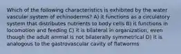 Which of the following characteristics is exhibited by the water vascular system of echinoderms? A) it functions as a circulatory system that distributes nutrients to body cells B) it functions in locomotion and feeding C) it is bilateral in organization, even though the adult animal is not bilaterally symmetrical D) it is analogous to the gastrovascular cavity of flatworms