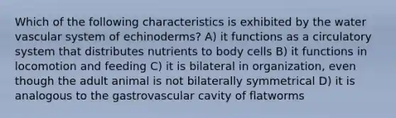 Which of the following characteristics is exhibited by the water vascular system of echinoderms? A) it functions as a circulatory system that distributes nutrients to body cells B) it functions in locomotion and feeding C) it is bilateral in organization, even though the adult animal is not bilaterally symmetrical D) it is analogous to the gastrovascular cavity of flatworms