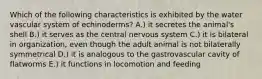 Which of the following characteristics is exhibited by the water vascular system of echinoderms? A.) it secretes the animal's shell B.) it serves as the central nervous system C.) it is bilateral in organization, even though the adult animal is not bilaterally symmetrical D.) it is analogous to the gastrovascular cavity of flatworms E.) it functions in locomotion and feeding