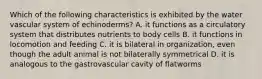 Which of the following characteristics is exhibited by the water vascular system of echinoderms? A. it functions as a circulatory system that distributes nutrients to body cells B. it functions in locomotion and feeding C. it is bilateral in organization, even though the adult animal is not bilaterally symmetrical D. it is analogous to the gastrovascular cavity of flatworms