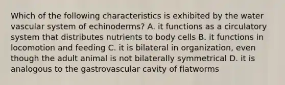 Which of the following characteristics is exhibited by the water vascular system of echinoderms? A. it functions as a circulatory system that distributes nutrients to body cells B. it functions in locomotion and feeding C. it is bilateral in organization, even though the adult animal is not bilaterally symmetrical D. it is analogous to the gastrovascular cavity of flatworms