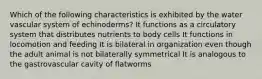 Which of the following characteristics is exhibited by the water vascular system of echinoderms? It functions as a circulatory system that distributes nutrients to body cells It functions in locomotion and feeding It is bilateral in organization even though the adult animal is not bilaterally symmetrical It is analogous to the gastrovascular cavity of flatworms