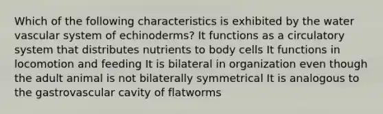 Which of the following characteristics is exhibited by the water vascular system of echinoderms? It functions as a circulatory system that distributes nutrients to body cells It functions in locomotion and feeding It is bilateral in organization even though the adult animal is not bilaterally symmetrical It is analogous to the gastrovascular cavity of flatworms