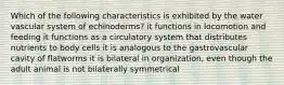 Which of the following characteristics is exhibited by the water vascular system of echinoderms? it functions in locomotion and feeding it functions as a circulatory system that distributes nutrients to body cells it is analogous to the gastrovascular cavity of flatworms it is bilateral in organization, even though the adult animal is not bilaterally symmetrical