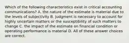 Which of the following characteristics exist in critical accounting communications? A. the nature of the estimate is material due to the levels of subjectivity B. judgment is necessary to account for highly uncertain matters or the susceptibility of such matters to change C. the impact of the estimate on financial condition or operating performance is material D. All of these answer choices are correct.