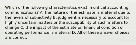 Which of the following characteristics exist in critical accounting communications? A. the nature of the estimate is material due to the levels of subjectivity B. judgment is necessary to account for highly uncertain matters or the susceptibility of such matters to change C. the impact of the estimate on financial condition or operating performance is material D. All of these answer choices are correct.