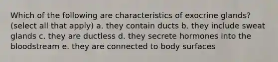 Which of the following are characteristics of exocrine glands? (select all that apply) a. they contain ducts b. they include sweat glands c. they are ductless d. they secrete hormones into the bloodstream e. they are connected to body surfaces