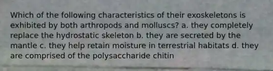 Which of the following characteristics of their exoskeletons is exhibited by both arthropods and molluscs? a. they completely replace the hydrostatic skeleton b. they are secreted by <a href='https://www.questionai.com/knowledge/kHR4HOnNY8-the-mantle' class='anchor-knowledge'>the mantle</a> c. they help retain moisture in terrestrial habitats d. they are comprised of the polysaccharide chitin