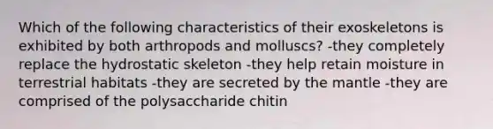 Which of the following characteristics of their exoskeletons is exhibited by both arthropods and molluscs? -they completely replace the hydrostatic skeleton -they help retain moisture in terrestrial habitats -they are secreted by the mantle -they are comprised of the polysaccharide chitin