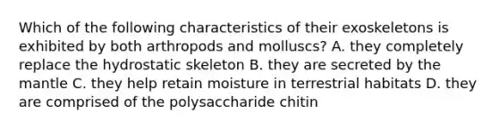 Which of the following characteristics of their exoskeletons is exhibited by both arthropods and molluscs? A. they completely replace the hydrostatic skeleton B. they are secreted by the mantle C. they help retain moisture in terrestrial habitats D. they are comprised of the polysaccharide chitin