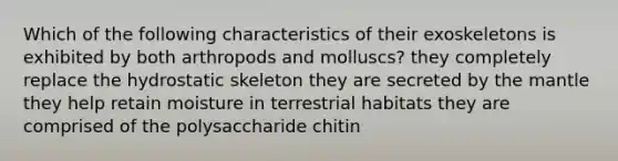 Which of the following characteristics of their exoskeletons is exhibited by both arthropods and molluscs? they completely replace the hydrostatic skeleton they are secreted by <a href='https://www.questionai.com/knowledge/kHR4HOnNY8-the-mantle' class='anchor-knowledge'>the mantle</a> they help retain moisture in terrestrial habitats they are comprised of the polysaccharide chitin