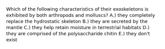 Which of the following characteristics of their exoskeletons is exhibited by both arthropods and molluscs? A.) they completely replace the hydrostatic skeleton B.) they are secreted by the mantle C.) they help retain moisture in terrestrial habitats D.) they are comprised of the polysaccharide chitin E.) they don't exist