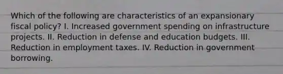 Which of the following are characteristics of an expansionary fiscal policy? I. Increased government spending on infrastructure projects. II. Reduction in defense and education budgets. III. Reduction in employment taxes. IV. Reduction in government borrowing.