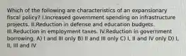 Which of the following are characteristics of an expansionary fiscal policy? I.Increased government spending on infrastructure projects. II.Reduction in defense and education budgets. III.Reduction in employment taxes. IV.Reduction in government borrowing. A) I and III only B) II and III only C) I, II and IV only D) I, II, III and IV