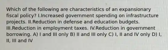 Which of the following are characteristics of an expansionary <a href='https://www.questionai.com/knowledge/kPTgdbKdvz-fiscal-policy' class='anchor-knowledge'>fiscal policy</a>? I.Increased government spending on infrastructure projects. II.Reduction in defense and education budgets. III.Reduction in employment taxes. IV.Reduction in government borrowing. A) I and III only B) II and III only C) I, II and IV only D) I, II, III and IV