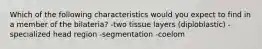 Which of the following characteristics would you expect to find in a member of the bilateria? -two tissue layers (diploblastic) -specialized head region -segmentation -coelom
