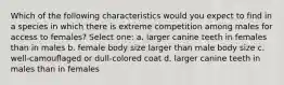 Which of the following characteristics would you expect to find in a species in which there is extreme competition among males for access to females? Select one: a. larger canine teeth in females than in males b. female body size larger than male body size c. well-camouflaged or dull-colored coat d. larger canine teeth in males than in females