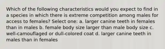 Which of the following characteristics would you expect to find in a species in which there is extreme competition among males for access to females? Select one: a. larger canine teeth in females than in males b. female body size larger than male body size c. well-camouflaged or dull-colored coat d. larger canine teeth in males than in females