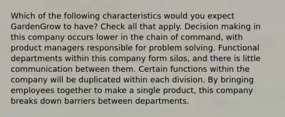 Which of the following characteristics would you expect GardenGrow to have? Check all that apply. Decision making in this company occurs lower in the chain of command, with product managers responsible for problem solving. Functional departments within this company form silos, and there is little communication between them. Certain functions within the company will be duplicated within each division. By bringing employees together to make a single product, this company breaks down barriers between departments.