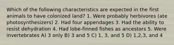 Which of the following characteristics are expected in the first animals to have colonized land? 1. Were probably herbivores (ate photosynthesizers) 2. Had four appendages 3. Had the ability to resist dehydration 4. Had lobe-finned fishes as ancestors 5. Were invertebrates A) 3 only B) 3 and 5 C) 1, 3, and 5 D) 1,2,3, and 4