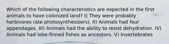 Which of the following characteristics are expected in the first animals to have colonized land? I) They were probably herbivores (ate photosynthesizers). II) Animals had four appendages. III) Animals had the ability to resist dehydration. IV) Animals had lobe-finned fishes as ancestors. V) Invertebrates