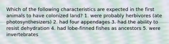 Which of the following characteristics are expected in the first animals to have colonized land? 1. were probably herbivores (ate photosynthesizers) 2. had four appendages 3. had the ability to resist dehydration 4. had lobe-finned fishes as ancestors 5. were invertebrates