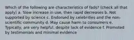 Which of the following are characteristics of fads? (check all that apply) a. Slow increase in use, then rapid decreases b. Not supported by science c. Endorsed by celebrities and the non-scientific community d. May cause harm to consumers e. Typically, are very helpful, despite lack of evidence f. Promoted by testimonials and minimal evidence