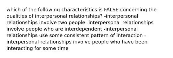 which of the following characteristics is FALSE concerning the qualities of interpersonal relationships? -interpersonal relationships involve two people -interpersonal relationships involve people who are interdependent -interpersonal relationships use some consistent pattern of interaction -interpersonal relationships involve people who have been interacting for some time