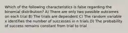 Which of the following characteristics is false regarding the binomial distribution? A) There are only two possible outcomes on each trial B) The trials are dependent C) The random variable x identifies the number of successes in n trials D) The probability of success remains constant from trial to trial