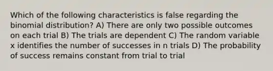 Which of the following characteristics is false regarding the binomial distribution? A) There are only two possible outcomes on each trial B) The trials are dependent C) The random variable x identifies the number of successes in n trials D) The probability of success remains constant from trial to trial