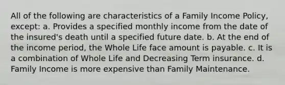 All of the following are characteristics of a Family Income Policy, except: a. Provides a specified monthly income from the date of the insured's death until a specified future date. b. At the end of the income period, the Whole Life face amount is payable. c. It is a combination of Whole Life and Decreasing Term insurance. d. Family Income is more expensive than Family Maintenance.