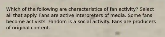 Which of the following are characteristics of fan activity? Select all that apply. Fans are active interpreters of media. Some fans become activists. Fandom is a social activity. Fans are producers of original content.