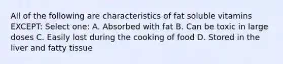 All of the following are characteristics of fat soluble vitamins EXCEPT: Select one: A. Absorbed with fat B. Can be toxic in large doses C. Easily lost during the cooking of food D. Stored in the liver and fatty tissue