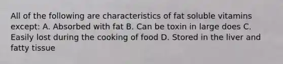 All of the following are characteristics of fat soluble vitamins except: A. Absorbed with fat B. Can be toxin in large does C. Easily lost during the cooking of food D. Stored in the liver and fatty tissue