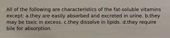 All of the following are characteristics of the fat-soluble vitamins except: a.they are easily absorbed and excreted in urine. b.they may be toxic in excess. c.they dissolve in lipids. d.they require bile for absorption.