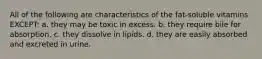 All of the following are characteristics of the fat-soluble vitamins EXCEPT: a. they may be toxic in excess. b. they require bile for absorption. c. they dissolve in lipids. d. they are easily absorbed and excreted in urine.