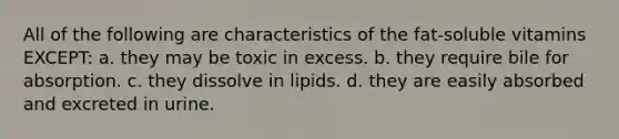 All of the following are characteristics of the fat-soluble vitamins EXCEPT: a. they may be toxic in excess. b. they require bile for absorption. c. they dissolve in lipids. d. they are easily absorbed and excreted in urine.