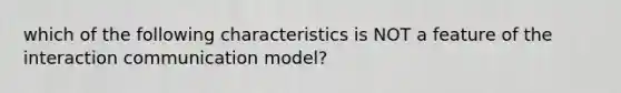 which of the following characteristics is NOT a feature of the interaction communication model?