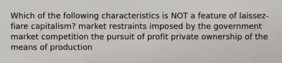 Which of the following characteristics is NOT a feature of laissez-fiare capitalism? market restraints imposed by the government market competition the pursuit of profit private ownership of the means of production