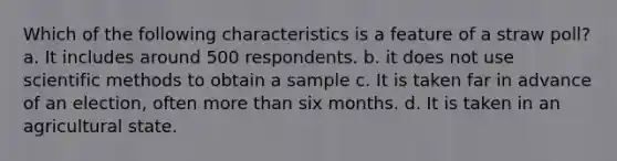 Which of the following characteristics is a feature of a straw poll? a. It includes around 500 respondents. b. it does not use scientific methods to obtain a sample c. It is taken far in advance of an election, often more than six months. d. It is taken in an agricultural state.