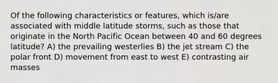 Of the following characteristics or features, which is/are associated with middle latitude storms, such as those that originate in the North Pacific Ocean between 40 and 60 degrees latitude? A) the prevailing westerlies B) the jet stream C) the polar front D) movement from east to west E) contrasting air masses