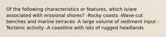 Of the following characteristics or features, which is/are associated with erosional shores? -Rocky coasts -Wave-cut benches and marine terraces -A large volume of sediment input -Tectonic activity -A coastline with lots of rugged headlands